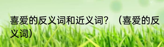 喜爱的反义词和近义词？（喜爱的反义词）