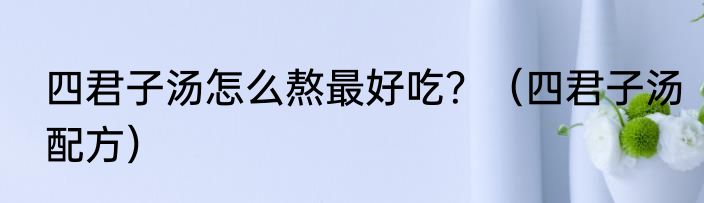 四君子汤怎么熬最好吃？（四君子汤配方）