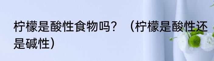 柠檬是酸性食物吗？（柠檬是酸性还是碱性）