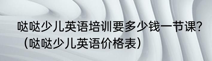 哒哒少儿英语培训要多少钱一节课？（哒哒少儿英语价格表）