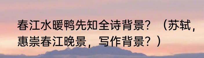 春江水暖鸭先知全诗背景？（苏轼，惠崇春江晚景，写作背景？）