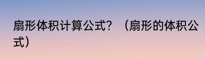 扇形体积计算公式？（扇形的体积公式）