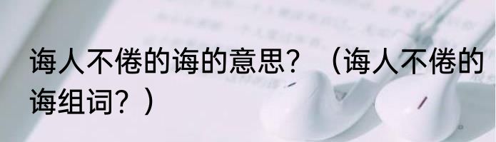 诲人不倦的诲的意思？（诲人不倦的诲组词？）