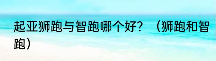起亚狮跑与智跑哪个好？（狮跑和智跑）