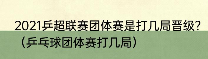 2021乒超联赛团体赛是打几局晋级？（乒乓球团体赛打几局）