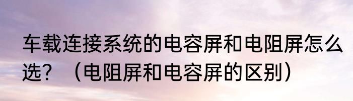 车载连接系统的电容屏和电阻屏怎么选？（电阻屏和电容屏的区别）