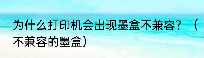 为什么打印机会出现墨盒不兼容？（不兼容的墨盒）