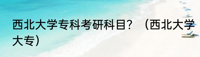 西北大学专科考研科目？（西北大学大专）