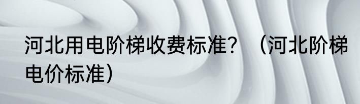 河北用电阶梯收费标准？（河北阶梯电价标准）