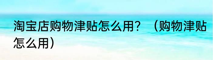 淘宝店购物津贴怎么用？（购物津贴怎么用）