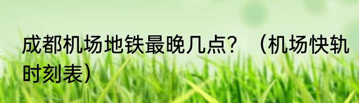 成都机场地铁最晚几点？（机场快轨时刻表）