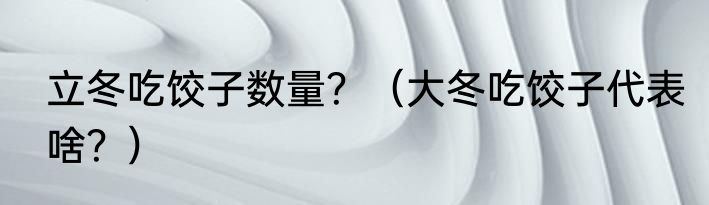 立冬吃饺子数量？（大冬吃饺子代表啥？）