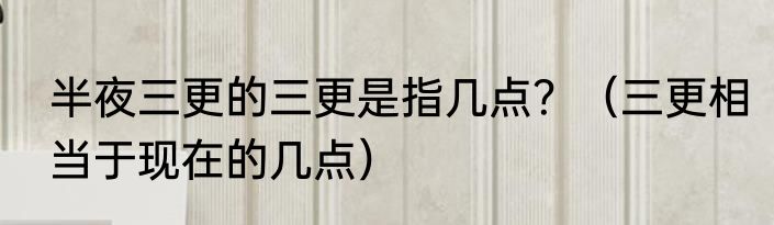 半夜三更的三更是指几点？（三更相当于现在的几点）
