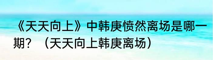 《天天向上》中韩庚愤然离场是哪一期？（天天向上韩庚离场）