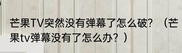 芒果TV突然没有弹幕了怎么破？（芒果tv弹幕没有了怎么办？）