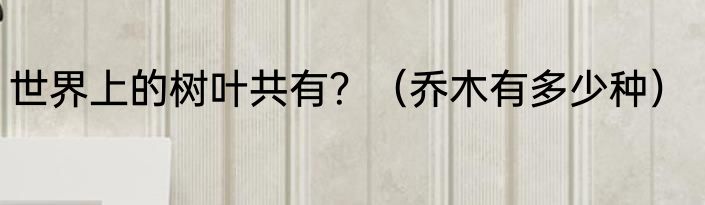 世界上的树叶共有？（乔木有多少种）