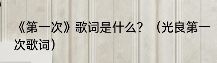《第一次》歌词是什么？（光良第一次歌词）