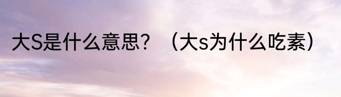 大S是什么意思？（大s为什么吃素）