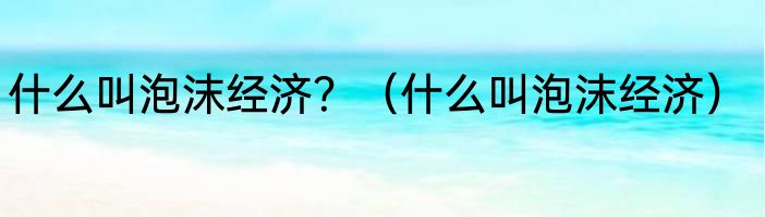 什么叫泡沫经济？（什么叫泡沫经济）