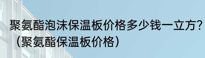 聚氨酯泡沫保温板价格多少钱一立方？（聚氨酯保温板价格）