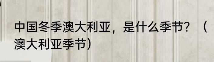 中国冬季澳大利亚，是什么季节？（澳大利亚季节）
