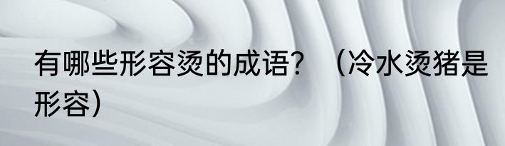 有哪些形容烫的成语?(冷水烫猪是形容)