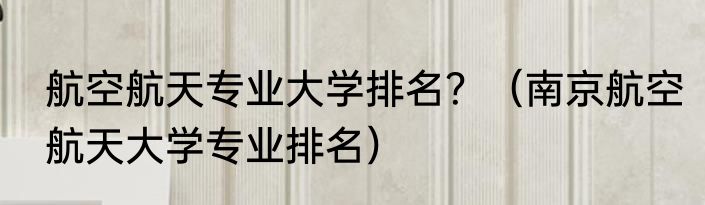 航空航天专业大学排名？（南京航空航天大学专业排名）