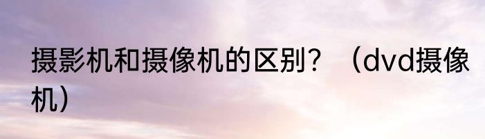 摄影机和摄像机的区别？（dvd摄像机）