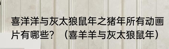 喜洋洋与灰太狼鼠年之猪年所有动画片有哪些？（喜羊羊与灰太狼鼠年）