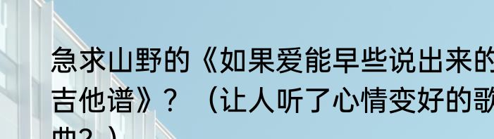 急求山野的《如果爱能早些说出来的吉他谱》？（让人听了心情变好的歌曲？）