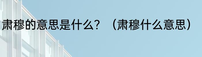 肃穆的意思是什么？（肃穆什么意思）