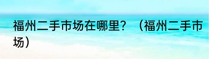 福州二手市场在哪里？（福州二手市场）