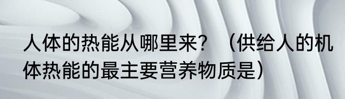 人体的热能从哪里来？（供给人的机体热能的最主要营养物质是）