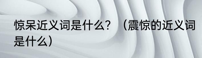 惊呆近义词是什么？（震惊的近义词是什么）