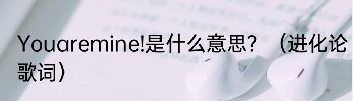 Youaremine!是什么意思？（进化论歌词）