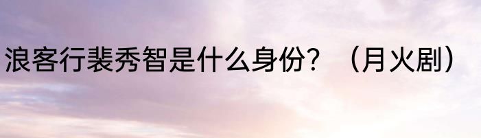 浪客行裴秀智是什么身份？（月火剧）