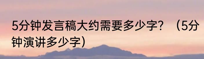 5分钟发言稿大约需要多少字？（5分钟演讲多少字）