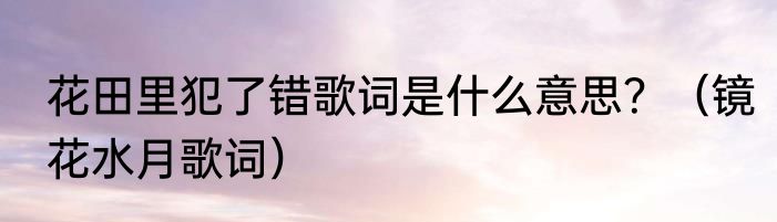 花田里犯了错歌词是什么意思？（镜花水月歌词）
