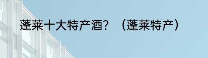 蓬莱十大特产酒？（蓬莱特产）