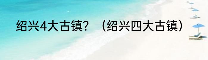 绍兴4大古镇？（绍兴四大古镇）