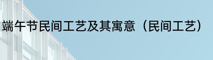 端午节民间工艺及其寓意（民间工艺）