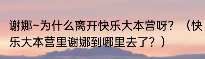谢娜~为什么离开快乐大本营呀？（快乐大本营里谢娜到哪里去了？）