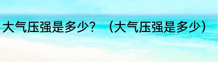 大气压强是多少？（大气压强是多少）