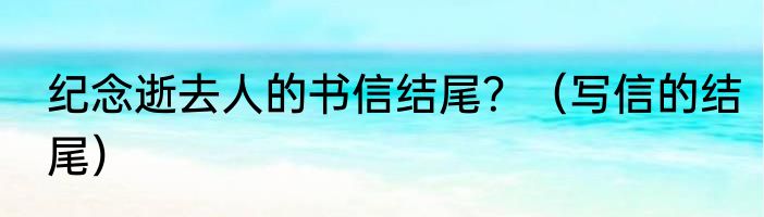 纪念逝去人的书信结尾？（写信的结尾）