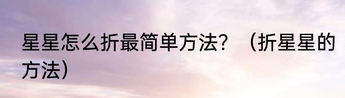 星星怎么折最简单方法？（折星星的方法）