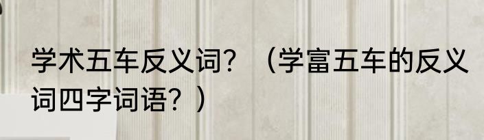 学术五车反义词？（学富五车的反义词四字词语？）