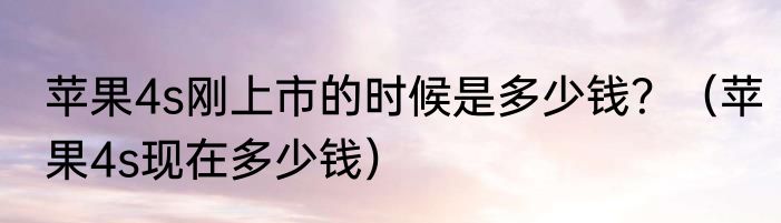 苹果4s刚上市的时候是多少钱？（苹果4s现在多少钱）