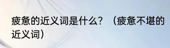 疲惫的近义词是什么？（疲惫不堪的近义词）