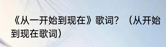 《从一开始到现在》歌词？（从开始到现在歌词）