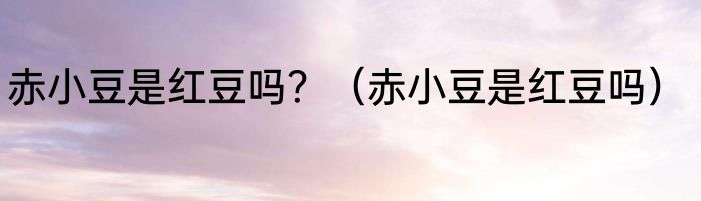 赤小豆是红豆吗？（赤小豆是红豆吗）